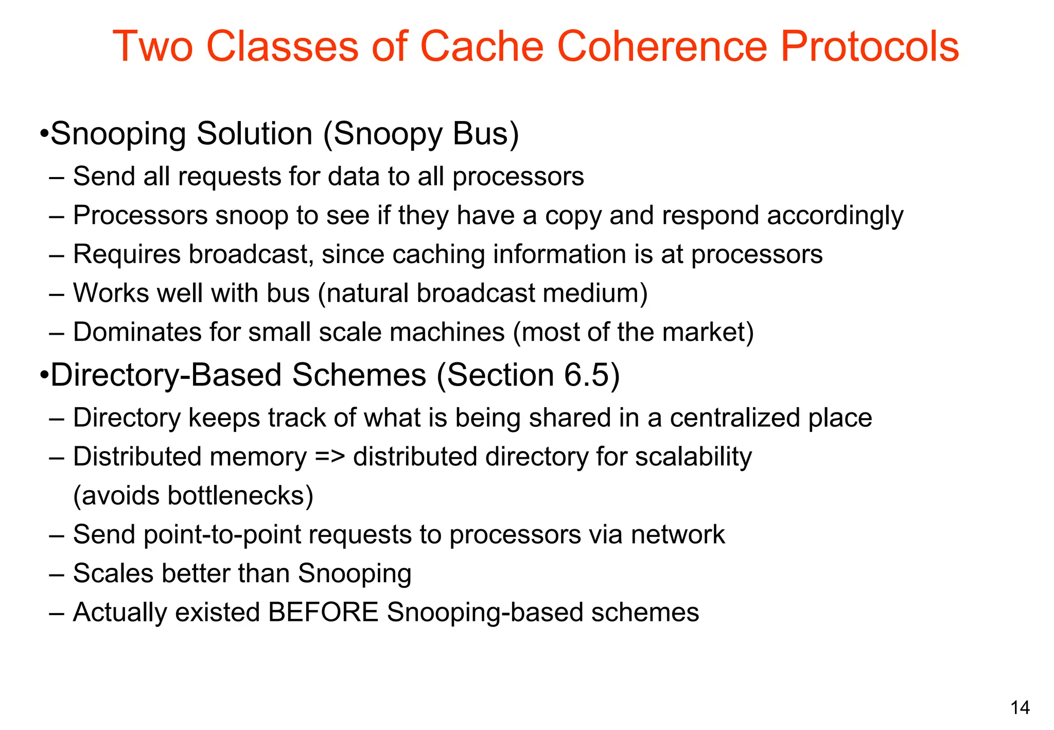 14
Two Classes of Cache Coherence Protocols
•Snooping Solution (Snoopy Bus)
– Send all requests for data to all processors
– Processors snoop to see if they have a copy and respond accordingly
– Requires broadcast, since caching information is at processors
– Works well with bus (natural broadcast medium)
– Dominates for small scale machines (most of the market)
•Directory-Based Schemes (Section 6.5)
– Directory keeps track of what is being shared in a centralized place
– Distributed memory => distributed directory for scalability
(avoids bottlenecks)
– Send point-to-point requests to processors via network
– Scales better than Snooping
– Actually existed BEFORE Snooping-based schemes
 