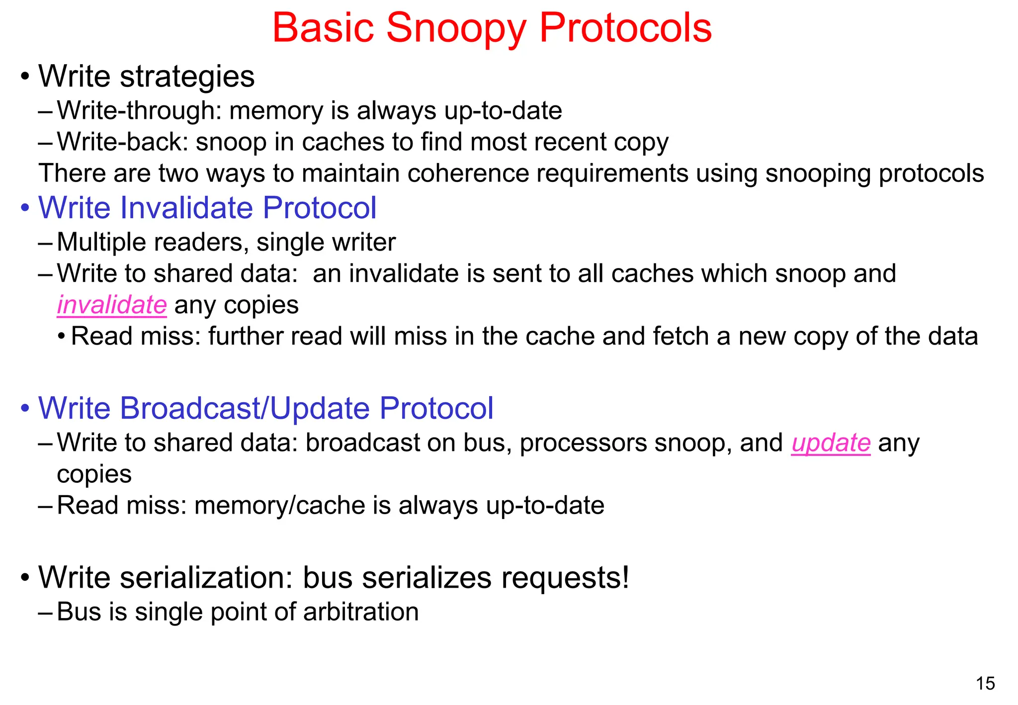 15
Basic Snoopy Protocols
• Write strategies
– Write-through: memory is always up-to-date
–Write-back: snoop in caches to find most recent copy
There are two ways to maintain coherence requirements using snooping protocols
• Write Invalidate Protocol
– Multiple readers, single writer
– Write to shared data: an invalidate is sent to all caches which snoop and
invalidate any copies
• Read miss: further read will miss in the cache and fetch a new copy of the data
• Write Broadcast/Update Protocol
– Write to shared data: broadcast on bus, processors snoop, and update any
copies
– Read miss: memory/cache is always up-to-date
• Write serialization: bus serializes requests!
–Bus is single point of arbitration
 
