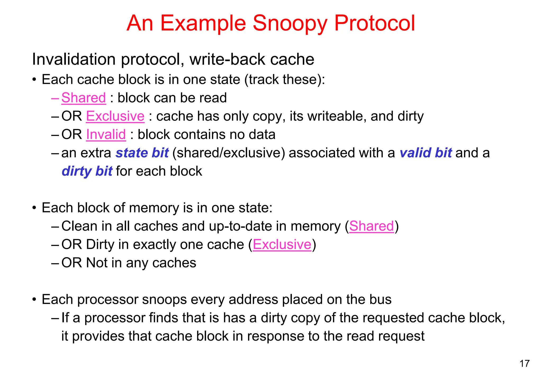 17
An Example Snoopy Protocol
Invalidation protocol, write-back cache
• Each cache block is in one state (track these):
– Shared : block can be read
– OR Exclusive : cache has only copy, its writeable, and dirty
– OR Invalid : block contains no data
– an extra state bit (shared/exclusive) associated with a valid bit and a
dirty bit for each block
• Each block of memory is in one state:
– Clean in all caches and up-to-date in memory (Shared)
– OR Dirty in exactly one cache (Exclusive)
– OR Not in any caches
• Each processor snoops every address placed on the bus
– If a processor finds that is has a dirty copy of the requested cache block,
it provides that cache block in response to the read request
 
