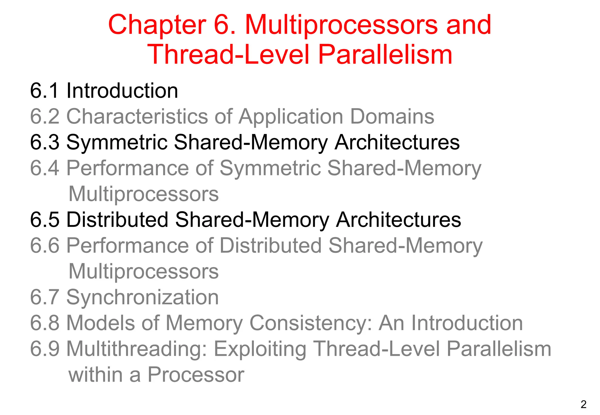 2
Chapter 6. Multiprocessors and
Thread-Level Parallelism
6.1 Introduction
6.2 Characteristics of Application Domains
6.3 Symmetric Shared-Memory Architectures
6.4 Performance of Symmetric Shared-Memory
Multiprocessors
6.5 Distributed Shared-Memory Architectures
6.6 Performance of Distributed Shared-Memory
Multiprocessors
6.7 Synchronization
6.8 Models of Memory Consistency: An Introduction
6.9 Multithreading: Exploiting Thread-Level Parallelism
within a Processor
 