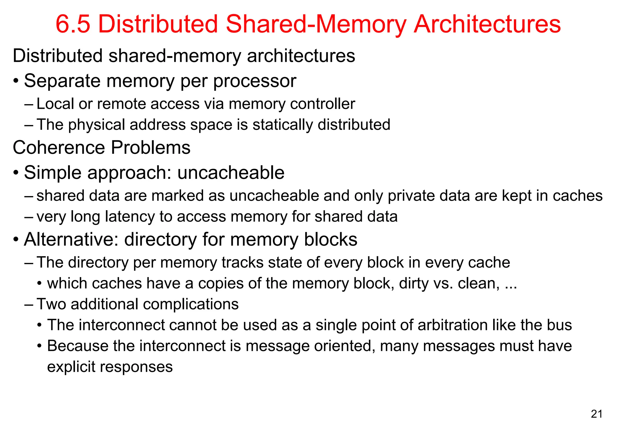 21
6.5 Distributed Shared-Memory Architectures
Distributed shared-memory architectures
• Separate memory per processor
– Local or remote access via memory controller
– The physical address space is statically distributed
Coherence Problems
• Simple approach: uncacheable
– shared data are marked as uncacheable and only private data are kept in caches
– very long latency to access memory for shared data
• Alternative: directory for memory blocks
– The directory per memory tracks state of every block in every cache
• which caches have a copies of the memory block, dirty vs. clean, ...
– Two additional complications
• The interconnect cannot be used as a single point of arbitration like the bus
• Because the interconnect is message oriented, many messages must have
explicit responses
 