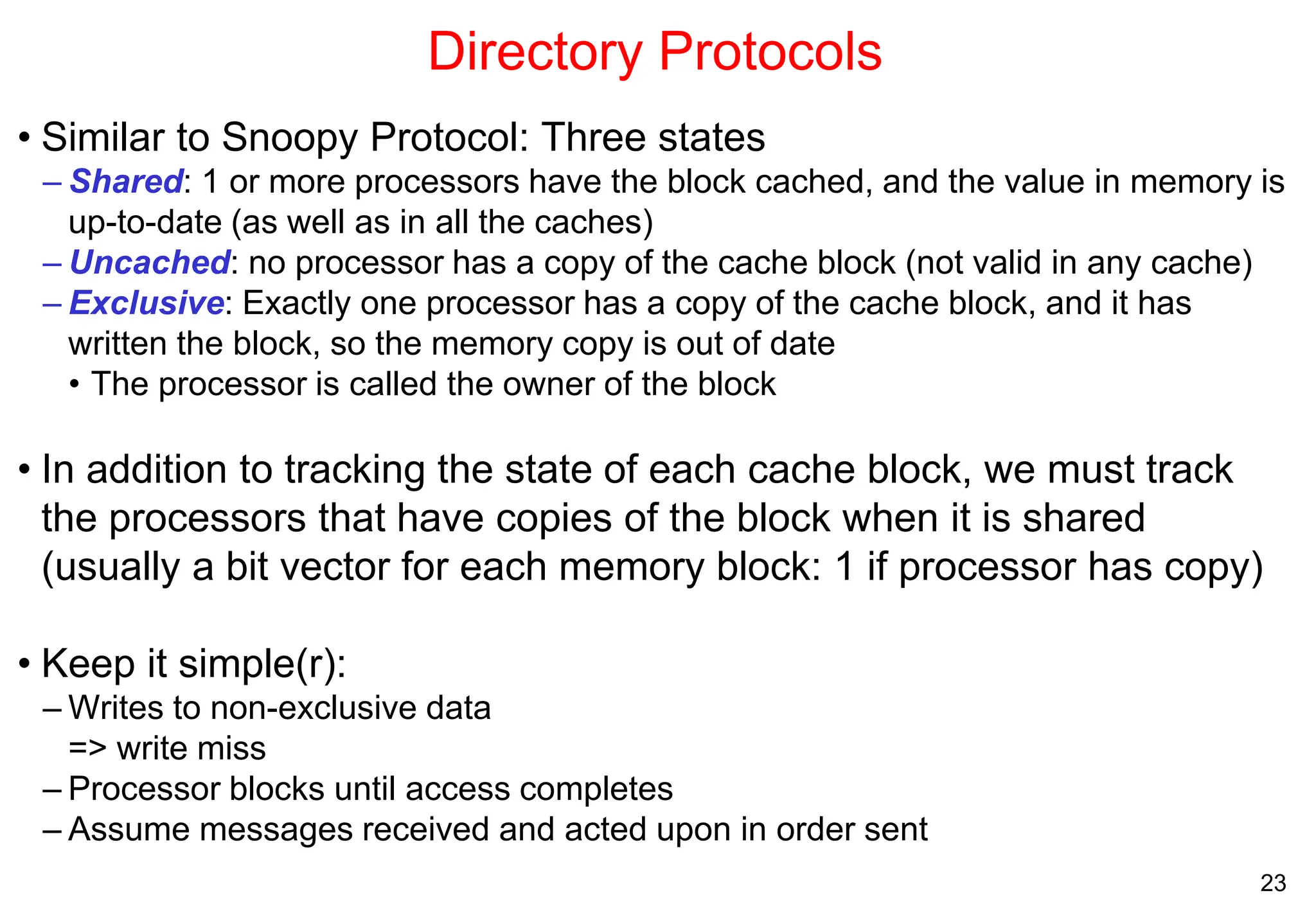 23
Directory Protocols
• Similar to Snoopy Protocol: Three states
– Shared: 1 or more processors have the block cached, and the value in memory is
up-to-date (as well as in all the caches)
– Uncached: no processor has a copy of the cache block (not valid in any cache)
– Exclusive: Exactly one processor has a copy of the cache block, and it has
written the block, so the memory copy is out of date
• The processor is called the owner of the block
• In addition to tracking the state of each cache block, we must track
the processors that have copies of the block when it is shared
(usually a bit vector for each memory block: 1 if processor has copy)
• Keep it simple(r):
– Writes to non-exclusive data
=> write miss
– Processor blocks until access completes
– Assume messages received and acted upon in order sent
 