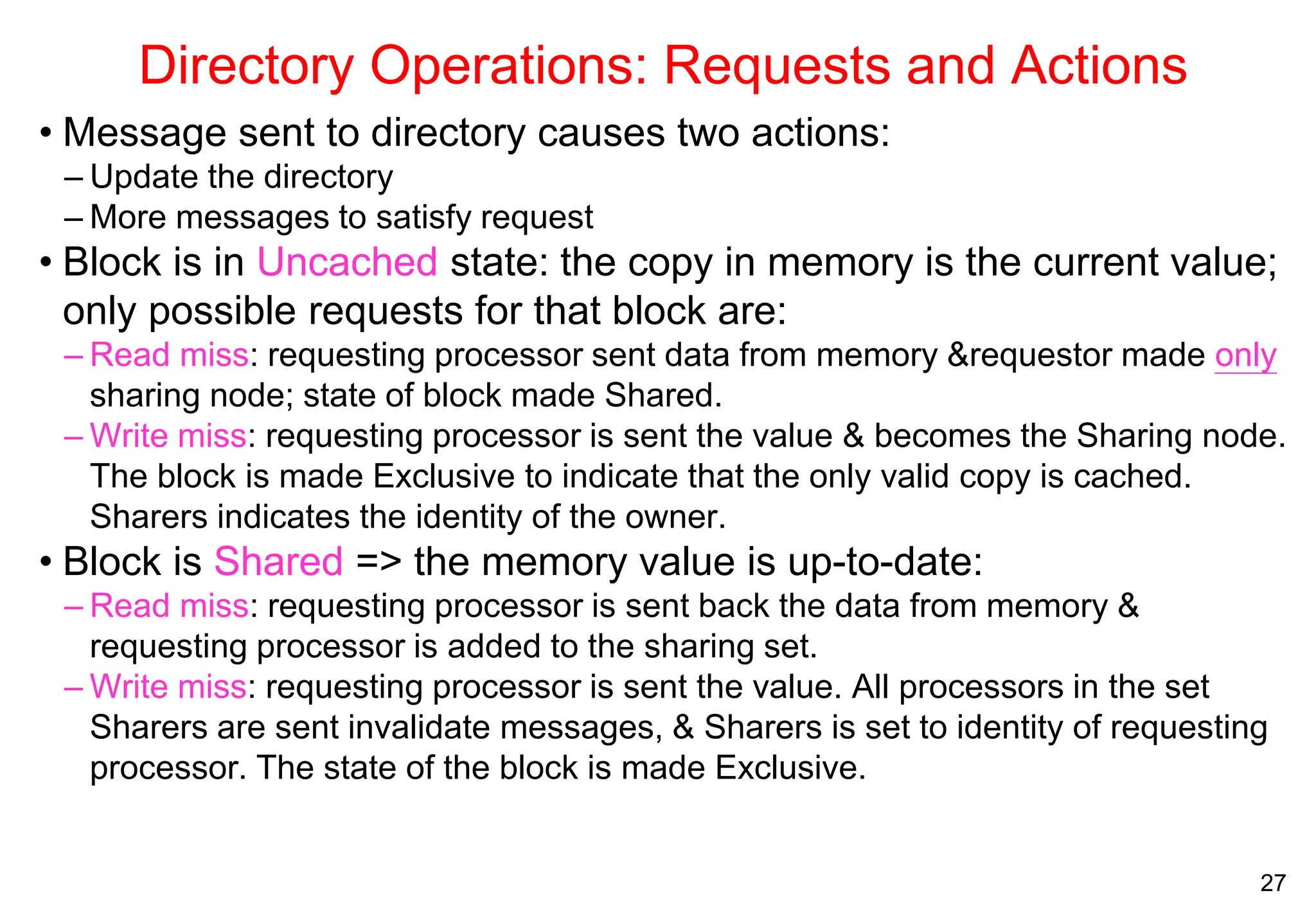 27
Directory Operations: Requests and Actions
• Message sent to directory causes two actions:
– Update the directory
– More messages to satisfy request
• Block is in Uncached state: the copy in memory is the current value;
only possible requests for that block are:
– Read miss: requesting processor sent data from memory &requestor made only
sharing node; state of block made Shared.
– Write miss: requesting processor is sent the value & becomes the Sharing node.
The block is made Exclusive to indicate that the only valid copy is cached.
Sharers indicates the identity of the owner.
• Block is Shared => the memory value is up-to-date:
– Read miss: requesting processor is sent back the data from memory &
requesting processor is added to the sharing set.
– Write miss: requesting processor is sent the value. All processors in the set
Sharers are sent invalidate messages, & Sharers is set to identity of requesting
processor. The state of the block is made Exclusive.
 