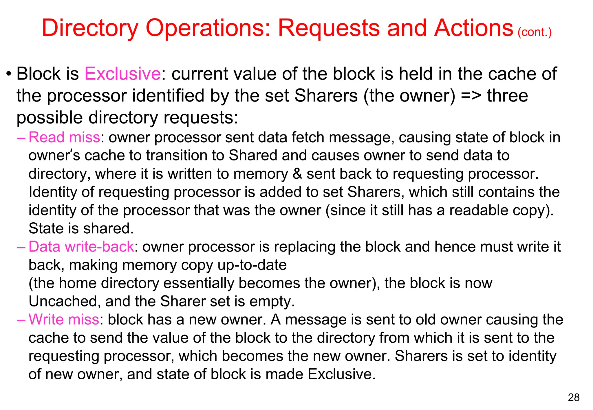28
Directory Operations: Requests and Actions(cont.)
• Block is Exclusive: current value of the block is held in the cache of
the processor identified by the set Sharers (the owner) => three
possible directory requests:
– Read miss: owner processor sent data fetch message, causing state of block in
owner’s cache to transition to Shared and causes owner to send data to
directory, where it is written to memory & sent back to requesting processor.
Identity of requesting processor is added to set Sharers, which still contains the
identity of the processor that was the owner (since it still has a readable copy).
State is shared.
– Data write-back: owner processor is replacing the block and hence must write it
back, making memory copy up-to-date
(the home directory essentially becomes the owner), the block is now
Uncached, and the Sharer set is empty.
– Write miss: block has a new owner. A message is sent to old owner causing the
cache to send the value of the block to the directory from which it is sent to the
requesting processor, which becomes the new owner. Sharers is set to identity
of new owner, and state of block is made Exclusive.
 
