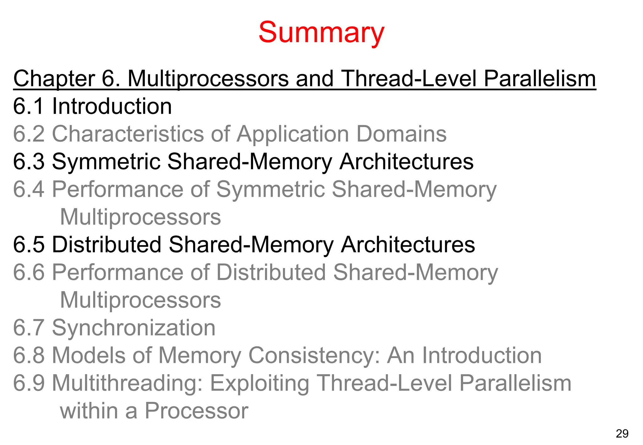 29
Summary
Chapter 6. Multiprocessors and Thread-Level Parallelism
6.1 Introduction
6.2 Characteristics of Application Domains
6.3 Symmetric Shared-Memory Architectures
6.4 Performance of Symmetric Shared-Memory
Multiprocessors
6.5 Distributed Shared-Memory Architectures
6.6 Performance of Distributed Shared-Memory
Multiprocessors
6.7 Synchronization
6.8 Models of Memory Consistency: An Introduction
6.9 Multithreading: Exploiting Thread-Level Parallelism
within a Processor
 