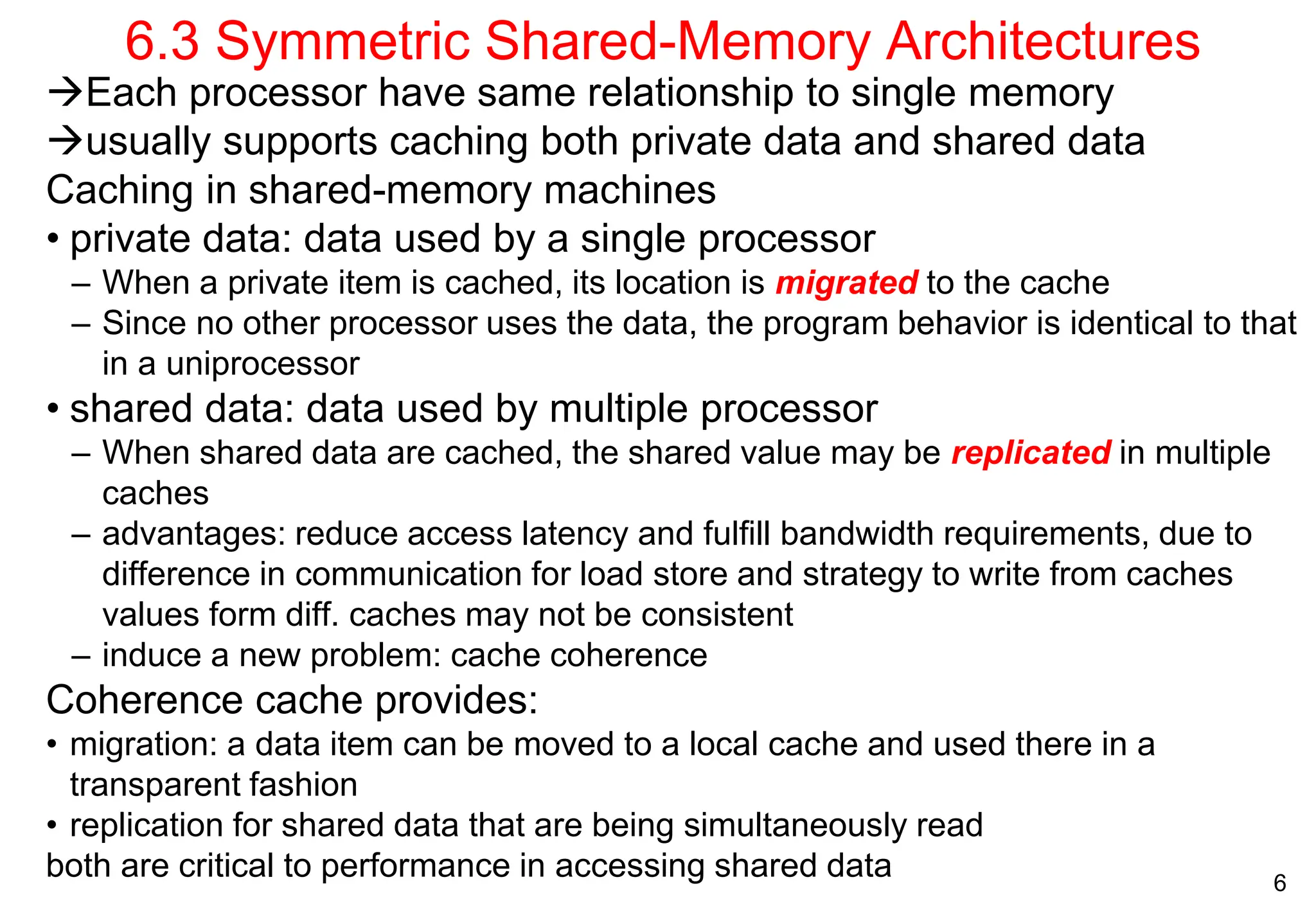 6
6.3 Symmetric Shared-Memory Architectures
Each processor have same relationship to single memory
usually supports caching both private data and shared data
Caching in shared-memory machines
• private data: data used by a single processor
– When a private item is cached, its location is migrated to the cache
– Since no other processor uses the data, the program behavior is identical to that
in a uniprocessor
• shared data: data used by multiple processor
– When shared data are cached, the shared value may be replicated in multiple
caches
– advantages: reduce access latency and fulfill bandwidth requirements, due to
difference in communication for load store and strategy to write from caches
values form diff. caches may not be consistent
– induce a new problem: cache coherence
Coherence cache provides:
• migration: a data item can be moved to a local cache and used there in a
transparent fashion
• replication for shared data that are being simultaneously read
both are critical to performance in accessing shared data
 