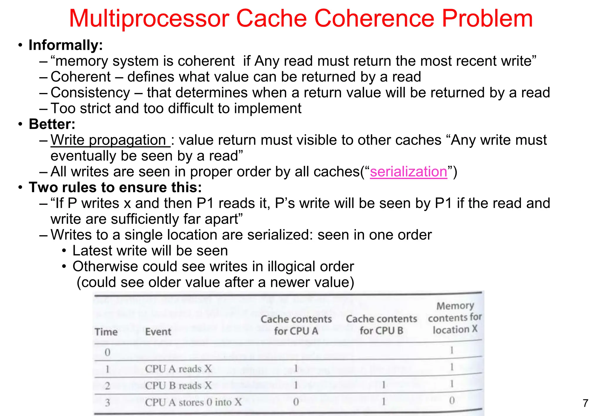 7
Multiprocessor Cache Coherence Problem
• Informally:
– “memory system is coherent if Any read must return the most recent write”
– Coherent – defines what value can be returned by a read
– Consistency – that determines when a return value will be returned by a read
– Too strict and too difficult to implement
• Better:
– Write propagation : value return must visible to other caches “Any write must
eventually be seen by a read”
– All writes are seen in proper order by all caches(“serialization”)
• Two rules to ensure this:
– “If P writes x and then P1 reads it, P’s write will be seen by P1 if the read and
write are sufficiently far apart”
– Writes to a single location are serialized: seen in one order
• Latest write will be seen
• Otherwise could see writes in illogical order
(could see older value after a newer value)
 