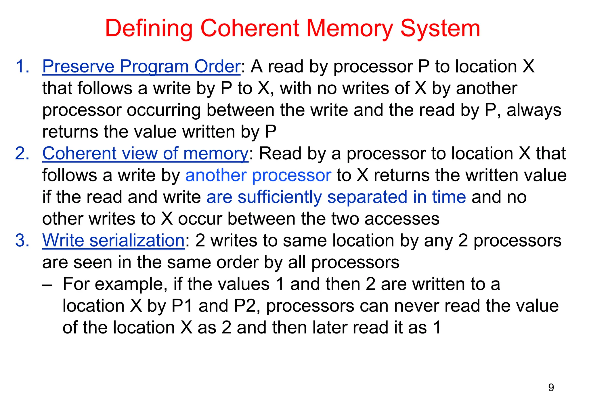 9
Defining Coherent Memory System
1. Preserve Program Order: A read by processor P to location X
that follows a write by P to X, with no writes of X by another
processor occurring between the write and the read by P, always
returns the value written by P
2. Coherent view of memory: Read by a processor to location X that
follows a write by another processor to X returns the written value
if the read and write are sufficiently separated in time and no
other writes to X occur between the two accesses
3. Write serialization: 2 writes to same location by any 2 processors
are seen in the same order by all processors
– For example, if the values 1 and then 2 are written to a
location X by P1 and P2, processors can never read the value
of the location X as 2 and then later read it as 1
 