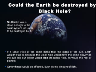Could the Ear th be destroyed by Black Hole? 
No Black Hole is 
close enough to the 
solar system for Earth 
to be destroyed by it. 
If a Black Hole of the same mass took the place of the sun, Earth 
wouldn't fall in, because the Black hole would have the same gravity as 
the sun and our planet would orbit the Black Hole, as would the rest of 
planets. 
Other things would be affected, such as the amount of light. 
 