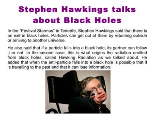 Stephen Hawkings talks 
about Black Holes 
In the “Festival Starmus” in Tenerife, Stephen Hawkings said that there is 
an exit in black holes. Particles can get out of them by returning outside 
or arriving to another universe. 
He also said that if a particle falls into a black hole, its partner can follow 
it or not. In the second case, this is what origins the radiation emitted 
from black holes, called Hawking Radiation as we talked about. He 
added that when the anti-particle falls into a black hole is possible that it 
is travelling to the past and that it can lose information. 
 