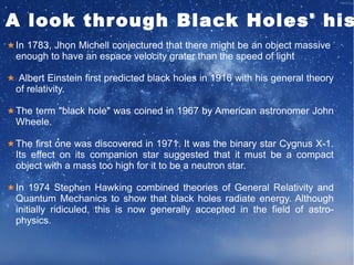 A look through Black Holes' history 
In 1783, Jhon Michell conjectured that there might be an object massive 
enough to have an espace velocity grater than the speed of light 
Albert Einstein first predicted black holes in 1916 with his general theory 
of relativity. 
The term "black hole" was coined in 1967 by American astronomer John 
Wheele. 
The first one was discovered in 1971. It was the binary star Cygnus X-1. 
Its effect on its companion star suggested that it must be a compact 
object with a mass too high for it to be a neutron star. 
In 1974 Stephen Hawking combined theories of General Relativity and 
Quantum Mechanics to show that black holes radiate energy. Although 
initially ridiculed, this is now generally accepted in the field of astro-physics. 
 