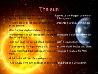 The sun 
-The sun is star that we have the nearest. It gives us the biggest quantity of 
light and heat or electromagnetic radiation of this system. 
-It is the center of the solar system and it represents a 99'86% of the mass 
of the system. 
-The Earth and other bodies orbit around it. 
-Furthermore it is our unique star, it's the brightest and it gives life to the all 
lifes of the Earth. 
-The Sun is on the period called principal phase. It is a medium-sized star. 
-It was created from gas clouds and dust from other death bodies and stars. 
-It was formated 4650 millions of years ago, besides it has fuel for 7500 
more. 
-After that it will become a red giant. 
-And Finally it will sink because of its weight and it will be a white dwarf. 
 
