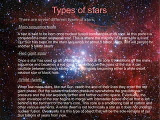 Types of stars 
● There are seven different types of stars: 
-Main sequence stars 
● A star is said to be born once nuclear fusion commences in its core. At this point it is 
considered a main sequence star. This is where the majority of a star's life is lived. 
Our Sun has been on the main sequence for about 5 billion years, and will persist for 
another 5 billion years 
-Red giant stars 
Once a star has used up all of its hydrogen fuel in its core it transitions off the main 
sequence and becomes a red giant. Depending on the mass of the star it can 
oscillate between various states before ultimately becoming either a white dwarf, 
neutron star or black hole. 
-White dwarfs 
When low-mass stars, like our Sun, reach the end of their lives they enter the red 
giant phase. But the outward radiation pressure overwhelms the gravitational 
pressure and the star expands farther and farther out into space. Eventually, the 
outer envelope of the star begins to merge with interstellar space and all that is left 
behind is the remnant of the star's core. This core is a smoldering ball of carbon and 
other various elements. A white dwarf is not technically a star as it does not undergo 
nuclear fusion. Eventually it is this type of object that will be the sole remains of our 
Sun billions of years from now. 
 