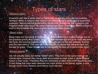 Types of stars 
-Neutron stars 
A neutron star, like a white dwarf or black hole, is actually not a star but a stellar 
remnant. When a massive star reaches the end of its life it undergoes a supernova 
explosion, leaving behind its incredibly dense core. A soup-can full of neutron star 
material would have about the same mass as our Moon. There only objects known to 
exist in the Universe that have greater density are black holes. 
-Black holes 
Black holes are the result of very massive stars collapsing in on themselves due to 
the massive gravity they create. When the star reaches the end of its main sequence 
life cycle, the ensuing supernova drives the outer part of the star outward, leaving 
only the core behind. The core will have become so dense that not even light can 
escape its grasp. These objects are so exotic that the laws of physics break down. 
-Brown dwarfs 
Are not actually stars, but rather "failed" stars. They form in the same manner as 
normal stars, however they never quite accumulate enough mass to ignite nuclear 
fusion in their cores. Therefore they are noticeably smaller than main sequence stars. 
In fact those that have been detected are more similar to the planet Jupiter in size, 
though much more massive (and hence much denser). 
 