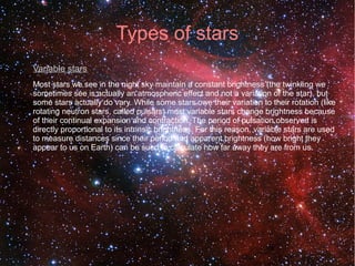 Types of stars 
Variable stars 
Most stars we see in the night sky maintain a constant brightness (the twinkling we 
sometimes see is actually an atmospheric effect and not a variation of the star), but 
some stars actually do vary. While some stars owe their variation to their rotation (like 
rotating neutron stars, called pulsars) most variable stars change brightness because 
of their continual expansion and contraction. The period of pulsation observed is 
directly proportional to its intrinsic brightness. For this reason, variable stars are used 
to measure distances since their period and apparent brightness (how bright they 
appear to us on Earth) can be sued to calculate how far away they are from us. 
 