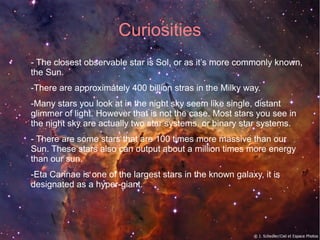 Curiosities 
- The closest observable star is Sol, or as it’s more commonly known, 
the Sun. 
-There are approximately 400 billion stras in the Milky way. 
-Many stars you look at in the night sky seem like single, distant 
glimmer of light. However that is not the case. Most stars you see in 
the night sky are actually two star systems, or binary star systems. 
- There are some stars that are 100 times more massive than our 
Sun. These stars also can output about a million times more energy 
than our sun. 
-Eta Carinae is one of the largest stars in the known galaxy, it is 
designated as a hyper-giant. 
 