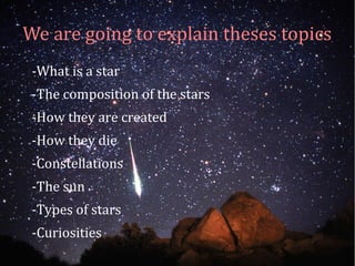 We are going to explain theses topics 
-What is a star 
-The composition of the stars 
-How they are created 
-How they die 
-Constellations 
-The sun 
-Types of stars 
-Curiosities 
 