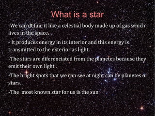 What is a star 
-We can define it like a celestial body made up of gas which 
lives in the space. 
- It produces energy in its interior and this energy is 
transmitted to the exterior as light. 
-The stars are diferenciated from the planetes because they 
emit their own light . 
-The bright spots that we can see at night can be planetes or 
stars. 
-The most known star for us is the sun 
 