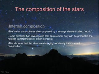 The composition of the stars 
·Internal composition 
-The stellar atmospheres are composed by a strange element called “tecnio”. 
-Some cientifics had investigated that this element only can be present in the 
nuclear transformation of ohter elements. 
-This show us that the stars are changing constantly their internal 
composition. 
 