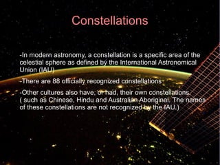 Constellations 
● -In modern astronomy, a constellation is a specific area of the 
celestial sphere as defined by the International Astronomical 
Union (IAU) 
-There are 88 officially recognized constellations 
● -Other cultures also have, or had, their own constellations. 
( such as Chinese, Hindu and Australian Aboriginal. The names 
of these constellations are not recognized by the IAU.) 
 