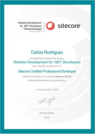 Website Development
for .NET Developers
ProfessionalDeveloper
Sitecore XP 8.0
Carlos Rodriguez
successfully completed the course:
Website Development for .NET Developers
and is hereby recognized as a
Sitecore Certified Professional Developer
certified to develop and maintain Sitecore XP 8.0
professional websites and applications.
on February 20th
, 2015
………..……………………………..
Michael Seifert
CEO
 