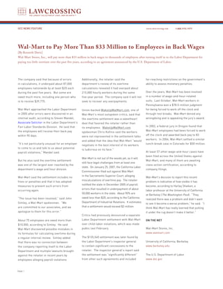 GCC NEWS FEATURE                                                                                     www.lawcrossing.com     1. 800.973.1177




Wal-Mart to Pay More Than $33 Million to Employees in Back Wages
[By Kenneth Davis]
Wal-Mart Stores, Inc., will pay more than $33 million in back wages to thousands of employees after turning itself in to the Labor Department for
paying too little overtime over the past five years, according to an agreement announced by the U.S. Department of Labor.




The company said that because of errors           Additionally, the retailer said the                far-reaching restrictions on the government’s
in calculations, it underpaid about 87,000        department’s review of its overtime                ability to assess monetary penalties.
employees nationwide by at least $20 each         calculations revealed it had overpaid about
during the past five years. But some are          215,000 hourly workers during the same             Over the years, Wal-Mart has been involved
owed much more, including one person who          five-year period. The company said it will not     in a number of wage-and-hour-related
is to receive $39,775.                            seek to recover any overpayments.                  suits. Last October, Wal-Mart workers in
                                                                                                     Pennsylvania won a $78.5-million judgment
Wal-Mart approached the Labor Department          Union-backed WakeUpWalMart.com, one of             for being forced to work off the clock and
in 2005 after errors were discovered in an        Wal-Mart’s most outspoken critics, said that       through rest breaks. Wal-Mart denied any
internal audit, according to Steven Mandel,       the overtime settlement was a sweetheart           wrongdoing and is appealing the jury’s award.
Associate Solicitor in the Labor Department’s     deal that favored the retailer rather than
Fair Labor Standards Division. He said that                                                          In 2002, a federal jury in Oregon found that
                                                  its employees. WakeUpWalMart.com
the employees will receive their back pay                                                            Wal-Mart employees had been forced to work
                                                  spokesman Chris Kofinis said the workers
within 90 days.                                                                                      off the clock and awarded back pay to 83
                                                  were not represented in the settlement talks
                                                                                                     workers. In 2004, Wal-Mart settled a similar
                                                  and added that the idea that Wal-Mart “would
“It’s not particularly unusual for an employer                                                       lunch-break case in Colorado for $50 million.
                                                  negotiate in the best interest of its workers
to come to us and talk to us about potential
                                                  is ludicrous on its face.”
payroll violations,” Mandel said.                                                                    At least 57 other wage-and-hour cases have
                                                                                                     been filed across the United States against
                                                  Wal-Mart is not out of the woods yet, as it will
But he also said the overtime settlement                                                             Wal-Mart, and many of them are awaiting
                                                  still face legal challenges from at least one
was one of the largest ever reached by the                                                           class-action certification, according to
                                                  state. On January 25, 2007, the California Labor
department’s wage and hour division.                                                                 company filings.
                                                  Commissioner filed suit against Wal-Mart
                                                  in the Sacramento Superior Court, alleging
Wal-Mart said the settlement includes no                                                             Wal-Mart’s decision to report this recent
                                                  miscalculations of overtime pay. The retailer
fines or penalties and that it has adopted                                                           problem is indicative of how visible it has
                                                  notified the state in December 2005 of payroll
measures to prevent such errors from                                                                 become, according to Harley Shaiken, a
                                                  errors that resulted in underpayment of about
occurring again.                                                                                     labor professor at the University of California
                                                  50,000 workers in the state. About 90% are
                                                                                                     at Berkeley (The Washington Post). “They
“The issue has been resolved,” said John          owed less than $20, according to the California
                                                                                                     realized there was a problem and didn’t want
Simley, a Wal-Mart spokesman. “We                 Department of Industrial Relations. It estimates
                                                                                                     to see it become a worse problem,” he said. “I
are committed to our associates, and we           that a settlement would exceed $2 million.
                                                                                                     think Wal-Mart has really learned that putting
apologize to them for this error.”                                                                   it under the rug doesn’t make it better.”
                                                  Critics had previously denounced a separate
About 75 employees are owed more than             Labor Department settlement with Wal-Mart          ON THE NET
$10,000, according to Simley. He said             over child-labor violations, which was made
Wal-Mart discovered possible mistakes in          public last February.                              Wal-Mart Stores, Inc.
its formulas for calculating overtime during                                                         www.walmart.com
a regular internal review. Simley added           The $135,540 settlement was later found by
that there was no connection between              the Labor Department’s inspector general           University of California, Berkeley
the company reporting itself to the Labor         to contain significant concessions to the          www.berkeley.edu
Department and multiple lawsuits brought          retailer. The inspector general’s report said
against the retailer in recent years by           the settlement was “significantly different”       The U.S. Department of Labor
employees alleging payroll violations.            from other such agreements and included            www.dol.gov



PAGE 
 