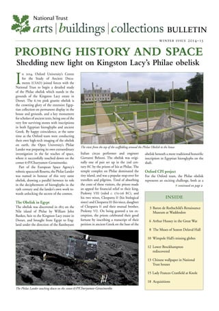 arts|buildings|collections BULLETIN
winter issue 2014-15
National Trust
PROBING HISTORY AND SPACE
Shedding new light on Kingston Lacy’s Philae obelisk
INSIDE
 continued on page 
3 Baron de Rothschild’s Renaissance
Museum at Waddesdon
6 Arthur Hussey in the Great War
8 The Muses of Seaton Delaval Hall
10 Wimpole Hall’s missing globes
12 Lower Brockhampton
rediscovered
13 Chinese wallpaper in National
Trust houses
15 Lady Frances Cranﬁeld at Knole
18 Acquisitions
I
n 2014, Oxford University’s Centre
for the Study of Ancient Docu-
ments (CSAD) joined forces with the
National Trust to begin a detailed study
of the Philae obelisk which stands in the
grounds of the Kingston Lacy estate in
Dorset. The 6.7m pink granite obelisk is
the crowning glory of the extensive Egyp-
tian collection on permanent display in the
house and grounds, and a key monument
for scholars of ancient texts, being one of the
very few surviving stones with inscriptions
in both Egyptian hieroglyphs and ancient
Greek. By happy coincidence, at the same
time as the Oxford team were conducting
their own high-tech imaging of the obelisk
on earth, the Open University’s Philae
Lander was preparing its own extraordinary
investigation in the far reaches of space,
where it successfully touched down on the
comet 67P/Churyumov-Gerasimenko.
Part of the European Space Agency’s
roboticspacecraftRosetta,thePhilaeLander
was named in honour of this very same
obelisk, drawing a parallel between its role
in the decipherment of hieroglyphs in the
19th century and the lander’s own work to-
wards unlocking the secrets of the cosmos.
The Obelisk in Egypt
The obelisk was discovered in 1815 on the
Nile island of Philae by William John
Bankes, heir to the Kingston Lacy estate in
Dorset, and brought from Egypt to Eng-
land under the direction of the ﬂamboyant
Italian circus performer and engineer
Giovanni Belzoni. The obelisk was origi-
nally one of pair set up in the 2nd cen-
tury BC by the priests of Isis at Philae. The
temple complex on Philae dominated the
tiny island, and was a popular stop-over for
travellers and pilgrims. Tired of absorbing
the costs of these visitors, the priests made
an appeal for ﬁnancial relief to their king,
Ptolemy VIII (ruled c. 170-116 BC), and
his two wives, Cleopatra II (his biological
sister) and Cleopatra III (his niece, daughter
of Cleopatra II and their mutual brother,
Ptolemy VI). On being granted a tax ex-
emption, the priests celebrated their good
fortune by inscribing a transcript of their
petition in ancient Greek on the base of the
obelisk beneath a more traditional honoriﬁc
inscription in Egyptian hieroglyphs on the
shaft.
Oxford CPI project
For the Oxford team, the Philae obelisk
represents an exciting challenge, both as a
The Philae Lander touching down on the comet 67P/Churyumov-Gerasimenko
The view from the top of the scaffolding around the Philae Obelisk to the house
 