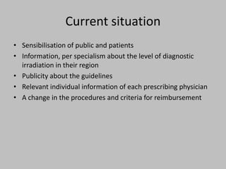Current situation
• Sensibilisation of public and patients
• Information, per specialism about the level of diagnostic
  irradiation in their region
• Publicity about the guidelines
• Relevant individual information of each prescribing physician
• A change in the procedures and criteria for reimbursement
 