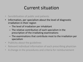 Current situation
• Sensibilisation of public and patients
• Information, per specialism about the level of diagnostic
  irradiation in their region
   – The level of irradiation per inhabitant
   – The relative contribution of each specialism in the
      prescription of the irradiating examinations
   – The examinations that contribute most to the irradiation per
      specialism
• Publicity about the guidelines
• Relevant individual information of each prescribing physician
• A change in the procedures and criteria for reimbursement
 