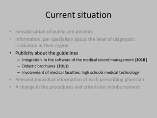 Current situation
• Sensibilisation of public and patients
• Information, per specialism about the level of diagnostic
  irradiation in their region
• Publicity about the guidelines
   – Integration in the software of the medical record management (2010 )
   – Didactic brochures (2011)
   – Involvement of medical faculties, high schools medical technology
• Relevant individual information of each prescribing physician
• A change in the procedures and criteria for reimbursement
 