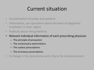 Current situation
• Sensibilisation of public and patients
• Information, per specialism about the level of diagnostic
  irradiation in their region
• Publicity about the guidelines
• Relevant individual information of each prescribing physician
   – The principle of precaution
   – The unnecessary examinations
   – The useless prescriptions
   – The erroneous prescriptions
• A change in the procedures and criteria for reimbursement
 