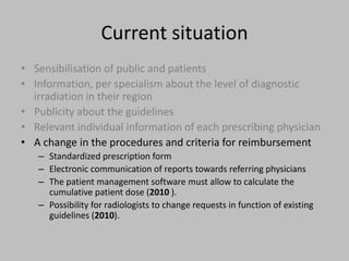 Current situation
• Sensibilisation of public and patients
• Information, per specialism about the level of diagnostic
  irradiation in their region
• Publicity about the guidelines
• Relevant individual information of each prescribing physician
• A change in the procedures and criteria for reimbursement
   – Standardized prescription form
   – Electronic communication of reports towards referring physicians
   – The patient management software must allow to calculate the
     cumulative patient dose (2010 ).
   – Possibility for radiologists to change requests in function of existing
     guidelines (2010).
 