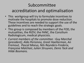 Subcommittee
     accreditation and optimalisation
• This workgroup will try to formulate incentives to
  motivate the hospitals to promote dose reduction.
  These incentives are needed to support the use of the
  guidelines and to reach the strategic goals.
• This group is composed by members of the FOD, the
  mutualities, the RIZIV, the FANC, the Consilium
  Radiologicum, medical physicists.
• Current members of the committee : Guy Marchal
  (president), Aldo Perisinno, Greet Haelterman, An
  Fremout, Pascal Meeus, Nils Reynders-Frederix,
  Françoise Malchair, Julien Struyven, Denis Tack and
  Hilde Bosmans.
 