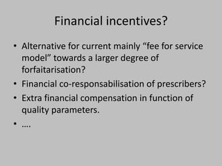 Financial incentives?
• Alternative for current mainly “fee for service
  model” towards a larger degree of
  forfaitarisation?
• Financial co-responsabilisation of prescribers?
• Extra financial compensation in function of
  quality parameters.
• ….
 