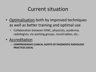 Current situation
• Optimalisation both by improved techniques
  as well as better training and optimal use
  • Collaboration between FANC, physicists, academia,
    radiologists, via working groups, round tables, etc..
• Accreditation
  – COMPREHENSIVE CLINICAL AUDITS OF DIAGNOSTIC RADIOLOGY
    PRACTICES (IAEA)
 