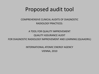 Proposed audit tool
         COMPREHENSIVE CLINICAL AUDITS OF DIAGNOSTIC
                   RADIOLOGY PRACTICES:

                A TOOL FOR QUALITY IMPROVEMENT
                    QUALITY ASSURANCE AUDIT
FOR DIAGNOSTIC RADIOLOGY IMPROVEMENT AND LEARNING (QUAADRIL)

            INTERNATIONAL ATOMIC ENERGY AGENCY
                       VIENNA, 2010
 