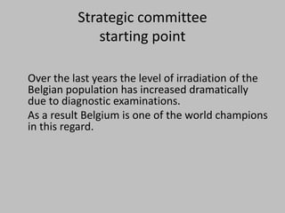 Strategic committee
              starting point

Over the last years the level of irradiation of the
Belgian population has increased dramatically
due to diagnostic examinations.
As a result Belgium is one of the world champions
in this regard.
 