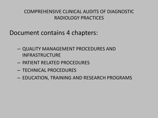 COMPREHENSIVE CLINICAL AUDITS OF DIAGNOSTIC
              RADIOLOGY PRACTICES

Document contains 4 chapters:

  – QUALITY MANAGEMENT PROCEDURES AND
    INFRASTRUCTURE
  – PATIENT RELATED PROCEDURES
  – TECHNICAL PROCEDURES
  – EDUCATION, TRAINING AND RESEARCH PROGRAMS
 