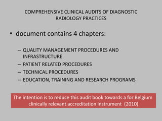 COMPREHENSIVE CLINICAL AUDITS OF DIAGNOSTIC
                RADIOLOGY PRACTICES

• document contains 4 chapters:

   – QUALITY MANAGEMENT PROCEDURES AND
     INFRASTRUCTURE
   – PATIENT RELATED PROCEDURES
   – TECHNICAL PROCEDURES
   – EDUCATION, TRAINING AND RESEARCH PROGRAMS


 The intention is to reduce this audit book towards a for Belgium
        clinically relevant accreditation instrument (2010)
 
