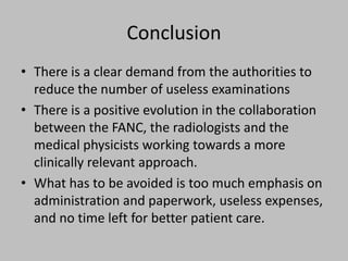 Conclusion
• There is a clear demand from the authorities to
  reduce the number of useless examinations
• There is a positive evolution in the collaboration
  between the FANC, the radiologists and the
  medical physicists working towards a more
  clinically relevant approach.
• What has to be avoided is too much emphasis on
  administration and paperwork, useless expenses,
  and no time left for better patient care.
 