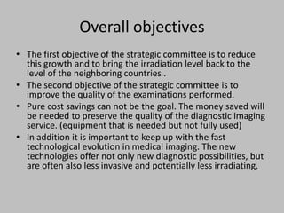 Overall objectives
• The first objective of the strategic committee is to reduce
  this growth and to bring the irradiation level back to the
  level of the neighboring countries .
• The second objective of the strategic committee is to
  improve the quality of the examinations performed.
• Pure cost savings can not be the goal. The money saved will
  be needed to preserve the quality of the diagnostic imaging
  service. (equipment that is needed but not fully used)
• In addition it is important to keep up with the fast
  technological evolution in medical imaging. The new
  technologies offer not only new diagnostic possibilities, but
  are often also less invasive and potentially less irradiating.
 