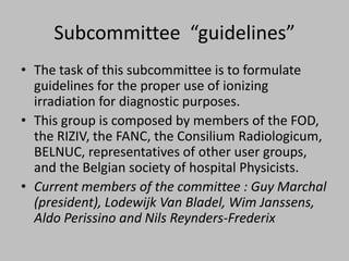Subcommittee “guidelines”
• The task of this subcommittee is to formulate
  guidelines for the proper use of ionizing
  irradiation for diagnostic purposes.
• This group is composed by members of the FOD,
  the RIZIV, the FANC, the Consilium Radiologicum,
  BELNUC, representatives of other user groups,
  and the Belgian society of hospital Physicists.
• Current members of the committee : Guy Marchal
  (president), Lodewijk Van Bladel, Wim Janssens,
  Aldo Perissino and Nils Reynders-Frederix
 