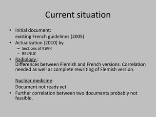 Current situation
• Initial document:
  existing French guidelines (2005)
• Actualization (2010) by
   – Sections of KBVR
   – BELNUC
• Radiology :
  Differences between Flemish and French versions. Correlation
  needed as well as complete rewriting of Flemish version.

  Nuclear medicine:
  Document not ready yet
• Further correlation between two documents probably not
  feasible.
 