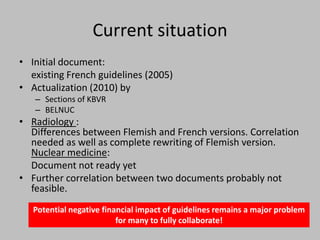 Current situation
• Initial document:
  existing French guidelines (2005)
• Actualization (2010) by
   – Sections of KBVR
   – BELNUC
• Radiology :
  Differences between Flemish and French versions. Correlation
  needed as well as complete rewriting of Flemish version.
  Nuclear medicine:
  Document not ready yet
• Further correlation between two documents probably not
  feasible.
   Potential negative financial impact of guidelines remains a major problem
                          for many to fully collaborate!
 