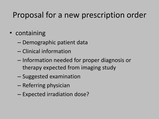 Proposal for a new prescription order
• containing
  – Demographic patient data
  – Clinical information
  – Information needed for proper diagnosis or
    therapy expected from imaging study
  – Suggested examination
  – Referring physician
  – Expected irradiation dose?
 