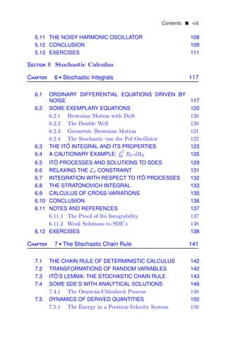 Contents  vii
5.11 THE NOISY HARMONIC OSCILLATOR 108
5.12 CONCLUSION 109
5.13 EXERCISES 111
Section II Stochastic Calculus
Chapter 6  Stochastic Integrals 117
6.1 ORDINARY DIFFERENTIAL EQUATIONS DRIVEN BY
NOISE 117
6.2 SOME EXEMPLARY EQUATIONS 120
6.2.1 Brownian Motion with Drift 120
6.2.2 The Double Well 120
6.2.3 Geometric Brownian Motion 121
6.2.4 The Stochastic van der Pol Oscillator 122
6.3 THE ITÔ INTEGRAL AND ITS PROPERTIES 123
6.4 A CAUTIONARY EXAMPLE:
 T
0 BS dBS 126
6.5 ITÔ PROCESSES AND SOLUTIONS TO SDES 129
6.6 RELAXING THE L2 CONSTRAINT 131
6.7 INTEGRATION WITH RESPECT TO ITÔ PROCESSES 132
6.8 THE STRATONOVICH INTEGRAL 133
6.9 CALCULUS OF CROSS-VARIATIONS 135
6.10 CONCLUSION 136
6.11 NOTES AND REFERENCES 137
6.11.1 The Proof of Itô Integrability 137
6.11.2 Weak Solutions to SDE’s 138
6.12 EXERCISES 138
Chapter 7  The Stochastic Chain Rule 141
7.1 THE CHAIN RULE OF DETERMINISTIC CALCULUS 142
7.2 TRANSFORMATIONS OF RANDOM VARIABLES 142
7.3 ITÔ’S LEMMA: THE STOCHASTIC CHAIN RULE 143
7.4 SOME SDE’S WITH ANALYTICAL SOLUTIONS 146
7.4.1 The Ornstein-Uhlenbeck Process 148
7.5 DYNAMICS OF DERIVED QUANTITIES 150
7.5.1 The Energy in a Position-Velocity System 150
 