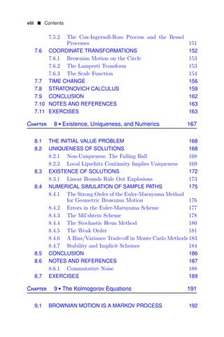 viii  Contents
7.5.2 The Cox-Ingersoll-Ross Process and the Bessel
Processes 151
7.6 COORDINATE TRANSFORMATIONS 152
7.6.1 Brownian Motion on the Circle 153
7.6.2 The Lamperti Transform 153
7.6.3 The Scale Function 154
7.7 TIME CHANGE 156
7.8 STRATONOVICH CALCULUS 159
7.9 CONCLUSION 162
7.10 NOTES AND REFERENCES 163
7.11 EXERCISES 163
Chapter 8  Existence, Uniqueness, and Numerics 167
8.1 THE INITIAL VALUE PROBLEM 168
8.2 UNIQUENESS OF SOLUTIONS 168
8.2.1 Non-Uniqueness: The Falling Ball 168
8.2.2 Local Lipschitz Continuity Implies Uniqueness 169
8.3 EXISTENCE OF SOLUTIONS 172
8.3.1 Linear Bounds Rule Out Explosions 173
8.4 NUMERICAL SIMULATION OF SAMPLE PATHS 175
8.4.1 The Strong Order of the Euler-Maruyama Method
for Geometric Brownian Motion 176
8.4.2 Errors in the Euler-Maruyama Scheme 177
8.4.3 The Mil’shtein Scheme 178
8.4.4 The Stochastic Heun Method 180
8.4.5 The Weak Order 181
8.4.6 A Bias/Variance Trade-oﬀ in Monte Carlo Methods 183
8.4.7 Stability and Implicit Schemes 184
8.5 CONCLUSION 186
8.6 NOTES AND REFERENCES 187
8.6.1 Commutative Noise 188
8.7 EXERCISES 189
Chapter 9  The Kolmogorov Equations 191
9.1 BROWNIAN MOTION IS A MARKOV PROCESS 192
 