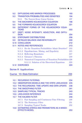 Contents  ix
9.2 DIFFUSIONS ARE MARKOV PROCESSES 193
9.3 TRANSITION PROBABILITIES AND DENSITIES 194
9.3.1 The Narrow-Sense Linear System 197
9.4 THE BACKWARD KOLMOGOROV EQUATION 198
9.5 THE FORWARD KOLMOGOROV EQUATION 201
9.6 DIFFERENT FORMS OF THE KOLMOGOROV EQUA-
TIONS 203
9.7 DRIFT, NOISE INTENSITY, ADVECTION, AND DIFFU-
SION 204
9.8 STATIONARY DISTRIBUTIONS 206
9.9 DETAILED BALANCE AND REVERSIBILITY 209
9.10 CONCLUSION 212
9.11 NOTES AND REFERENCES 213
9.11.1 Do the Transition Probabilities Admit Densities? 213
9.11.2 Eigenfunctions, Mixing, and Ergodicity 215
9.11.3 Reﬂecting Boundaries 217
9.11.4 Girsanov’s Theorem 219
9.11.5 Numerical Computation of Transition Probabilities 220
9.11.5.1 Solution of the Discretized Equations 223
9.12 EXERCISES 224
Section III Applications
Chapter 10  State Estimation 233
10.1 RECURSIVE FILTERING 234
10.2 OBSERVATION MODELS AND THE STATE LIKELIHOOD 235
10.3 THE RECURSIONS: TIME UPDATE AND DATA UPDATE 238
10.4 THE SMOOTHING FILTER 241
10.5 SAMPLING TYPICAL TRACKS 243
10.6 LIKELIHOOD INFERENCE 244
10.7 THE KALMAN FILTER 246
10.7.1 Fast Sampling and Continuous-Time Filtering 249
10.7.2 The Stationary Filter 251
10.7.3 Sampling Typical Tracks 252
10.8 ESTIMATING STATES AND PARAMETERS AS A MIXED-
EFFECTS MODEL 253
 
