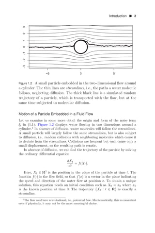 Introduction  3
í  
í
í
í




Figure 1.2 A small particle embedded in the two-dimensional ﬂow around
a cylinder. The thin lines are streamlines, i.e., the paths a water molecule
follows, neglecting diﬀusion. The thick black line is a simulated random
trajectory of a particle, which is transported with the ﬂow, but at the
same time subjected to molecular diﬀusion.
Motion of a Particle Embedded in a Fluid Flow
Let us examine in some more detail the origin and form of the noise term
ξt in (1.1). Figure 1.2 displays water ﬂowing in two dimensions around a
cylinder.1
In absence of diﬀusion, water molecules will follow the streamlines.
A small particle will largely follow the same streamlines, but is also subject
to diﬀusion, i.e., random collisions with neighboring molecules which cause it
to deviate from the streamlines. Collisions are frequent but each cause only a
small displacement, so the resulting path is erratic.
In absence of diﬀusion, we can ﬁnd the trajectory of the particle by solving
the ordinary diﬀerential equation
dXt
dt
= f(Xt).
Here, Xt ∈ R2
is the position in the plane of the particle at time t. The
function f(·) is the ﬂow ﬁeld, so that f(x) is a vector in the plane indicating
the speed and direction of the water ﬂow at position x. To obtain a unique
solution, this equation needs an initial condition such as X0 = x0 where x0
is the known position at time 0. The trajectory {Xt : t ∈ R} is exactly a
streamline.
1The ﬂow used here is irrotational, i.e., potential ﬂow. Mathematically, this is convenient
even if physically, it may not be the most meaningful choice.
 