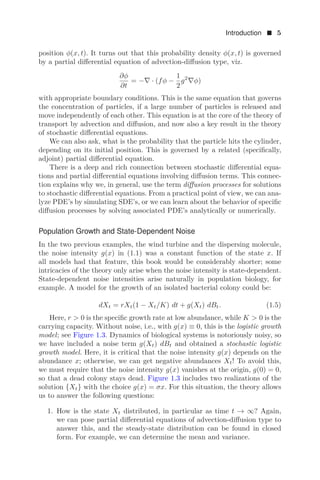 Introduction  5
position φ(x, t). It turns out that this probability density φ(x, t) is governed
by a partial diﬀerential equation of advection-diﬀusion type, viz.
∂φ
∂t
= −∇ · (fφ −
1
2
g2
∇φ)
with appropriate boundary conditions. This is the same equation that governs
the concentration of particles, if a large number of particles is released and
move independently of each other. This equation is at the core of the theory of
transport by advection and diﬀusion, and now also a key result in the theory
of stochastic diﬀerential equations.
We can also ask, what is the probability that the particle hits the cylinder,
depending on its initial position. This is governed by a related (speciﬁcally,
adjoint) partial diﬀerential equation.
There is a deep and rich connection between stochastic diﬀerential equa-
tions and partial diﬀerential equations involving diﬀusion terms. This connec-
tion explains why we, in general, use the term diﬀusion processes for solutions
to stochastic diﬀerential equations. From a practical point of view, we can ana-
lyze PDE’s by simulating SDE’s, or we can learn about the behavior of speciﬁc
diﬀusion processes by solving associated PDE’s analytically or numerically.
Population Growth and State-Dependent Noise
In the two previous examples, the wind turbine and the dispersing molecule,
the noise intensity g(x) in (1.1) was a constant function of the state x. If
all models had that feature, this book would be considerably shorter; some
intricacies of the theory only arise when the noise intensity is state-dependent.
State-dependent noise intensities arise naturally in population biology, for
example. A model for the growth of an isolated bacterial colony could be:
dXt = rXt(1 − Xt/K) dt + g(Xt) dBt. (1.5)
Here, r  0 is the speciﬁc growth rate at low abundance, while K  0 is the
carrying capacity. Without noise, i.e., with g(x) ≡ 0, this is the logistic growth
model; see Figure 1.3. Dynamics of biological systems is notoriously noisy, so
we have included a noise term g(Xt) dBt and obtained a stochastic logistic
growth model. Here, it is critical that the noise intensity g(x) depends on the
abundance x; otherwise, we can get negative abundances Xt! To avoid this,
we must require that the noise intensity g(x) vanishes at the origin, g(0) = 0,
so that a dead colony stays dead. Figure 1.3 includes two realizations of the
solution {Xt} with the choice g(x) = σx. For this situation, the theory allows
us to answer the following questions:
1. How is the state Xt distributed, in particular as time t → ∞? Again,
we can pose partial diﬀerential equations of advection-diﬀusion type to
answer this, and the steady-state distribution can be found in closed
form. For example, we can determine the mean and variance.
 